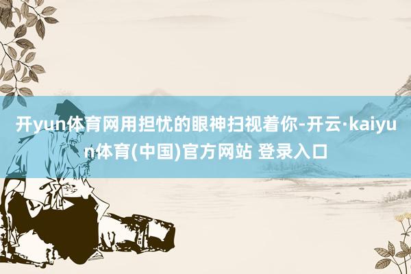 开yun体育网用担忧的眼神扫视着你-开云·kaiyun体育(中国)官方网站 登录入口