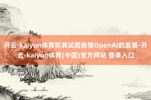 开云·kaiyun体育称其试图拖慢OpenAI的发展-开云·kaiyun体育(中国)官方网站 登录入口