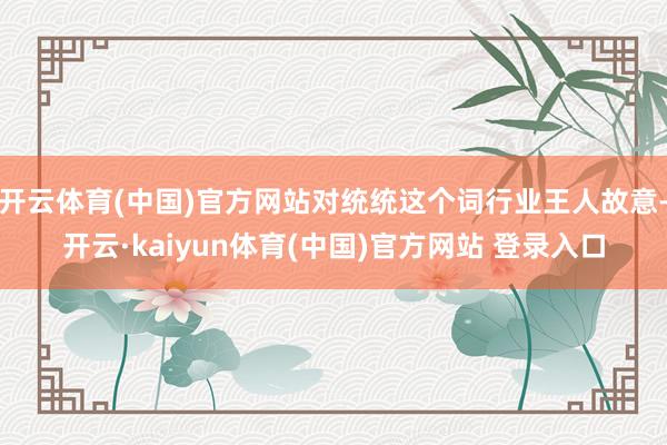开云体育(中国)官方网站对统统这个词行业王人故意-开云·kaiyun体育(中国)官方网站 登录入口