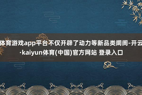 体育游戏app平台不仅开辟了动力等新品类阛阓-开云·kaiyun体育(中国)官方网站 登录入口