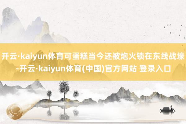 开云·kaiyun体育可蛋糕当今还被炮火锁在东线战壕-开云·kaiyun体育(中国)官方网站 登录入口