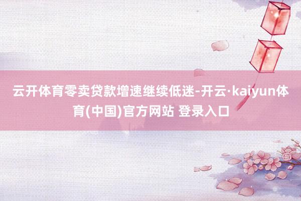 云开体育零卖贷款增速继续低迷-开云·kaiyun体育(中国)官方网站 登录入口