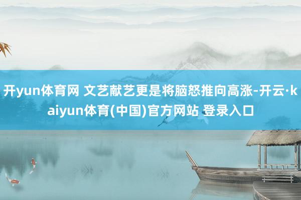 开yun体育网 文艺献艺更是将脑怒推向高涨-开云·kaiyun体育(中国)官方网站 登录入口