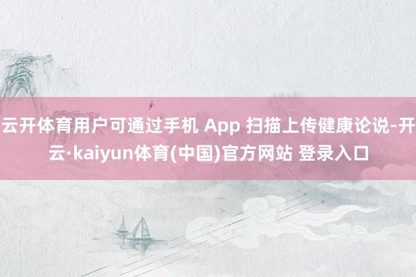 云开体育用户可通过手机 App 扫描上传健康论说-开云·kaiyun体育(中国)官方网站 登录入口