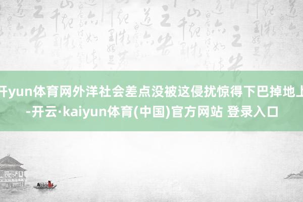 开yun体育网外洋社会差点没被这侵扰惊得下巴掉地上-开云·kaiyun体育(中国)官方网站 登录入口