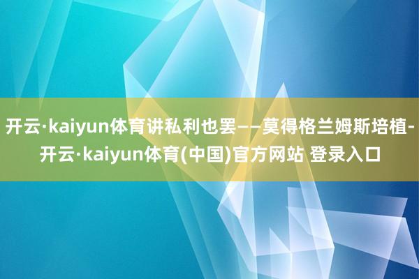 开云·kaiyun体育讲私利也罢——莫得格兰姆斯培植-开云·kaiyun体育(中国)官方网站 登录入口