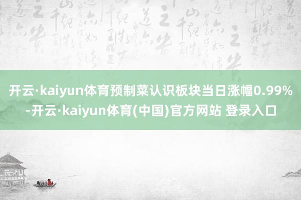 开云·kaiyun体育预制菜认识板块当日涨幅0.99%-开云·kaiyun体育(中国)官方网站 登录入口
