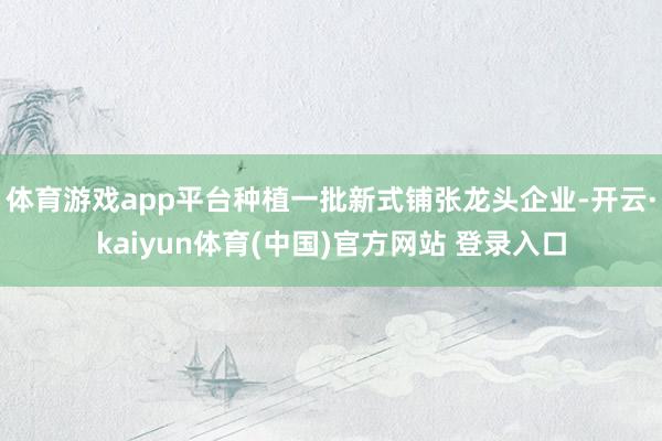 体育游戏app平台种植一批新式铺张龙头企业-开云·kaiyun体育(中国)官方网站 登录入口