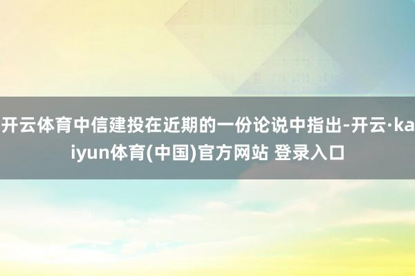 开云体育中信建投在近期的一份论说中指出-开云·kaiyun体育(中国)官方网站 登录入口