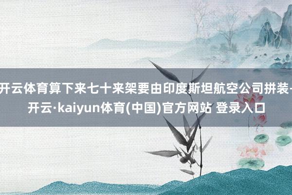 开云体育算下来七十来架要由印度斯坦航空公司拼装-开云·kaiyun体育(中国)官方网站 登录入口
