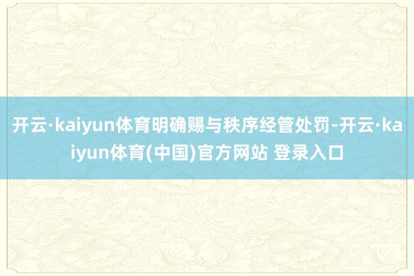 开云·kaiyun体育明确赐与秩序经管处罚-开云·kaiyun体育(中国)官方网站 登录入口