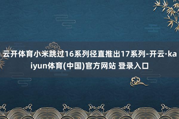 云开体育小米跳过16系列径直推出17系列-开云·kaiyun体育(中国)官方网站 登录入口