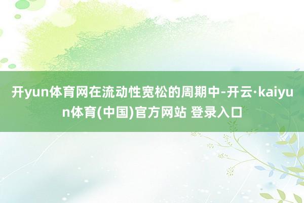 开yun体育网在流动性宽松的周期中-开云·kaiyun体育(中国)官方网站 登录入口