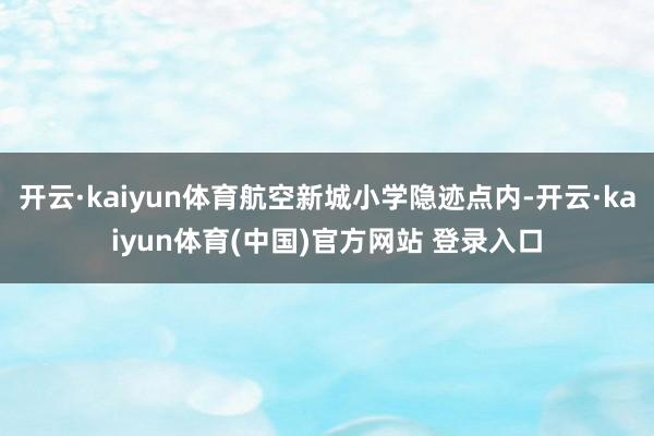 开云·kaiyun体育航空新城小学隐迹点内-开云·kaiyun体育(中国)官方网站 登录入口