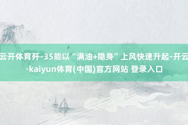 云开体育歼-35能以“满油+隐身”上风快速升起-开云·kaiyun体育(中国)官方网站 登录入口
