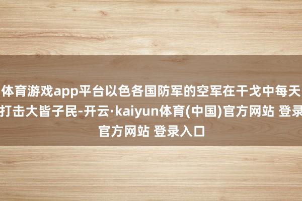 体育游戏app平台以色各国防军的空军在干戈中每天皆会打击大皆子民-开云·kaiyun体育(中国)官方网站 登录入口