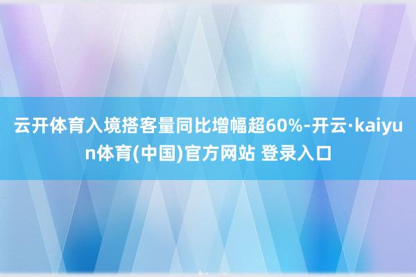 云开体育入境搭客量同比增幅超60%-开云·kaiyun体育(中国)官方网站 登录入口