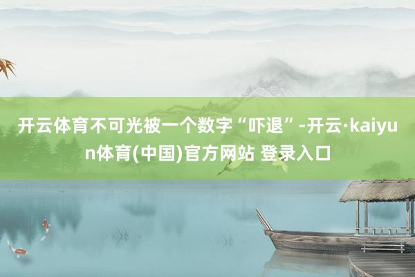 开云体育不可光被一个数字“吓退”-开云·kaiyun体育(中国)官方网站 登录入口