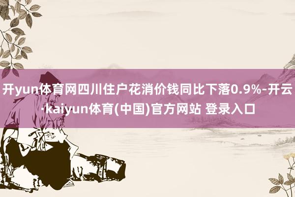 开yun体育网四川住户花消价钱同比下落0.9%-开云·kaiyun体育(中国)官方网站 登录入口