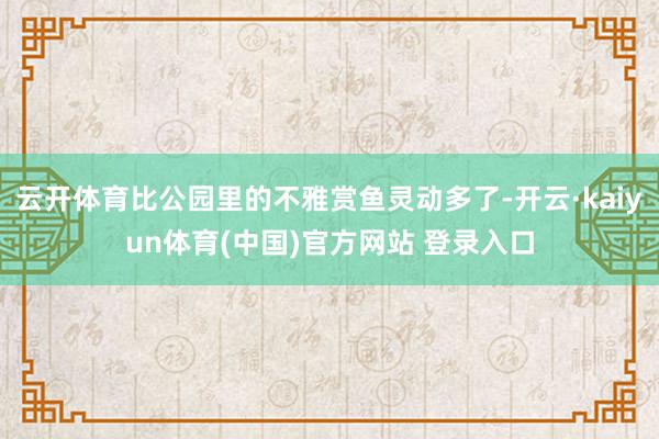 云开体育比公园里的不雅赏鱼灵动多了-开云·kaiyun体育(中国)官方网站 登录入口