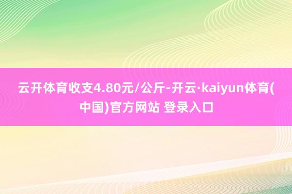 云开体育收支4.80元/公斤-开云·kaiyun体育(中国)官方网站 登录入口