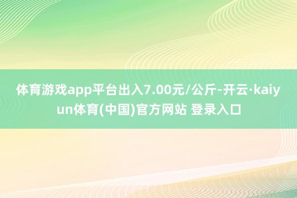 体育游戏app平台出入7.00元/公斤-开云·kaiyun体育(中国)官方网站 登录入口