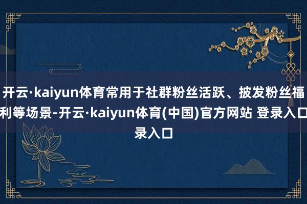 开云·kaiyun体育常用于社群粉丝活跃、披发粉丝福利等场景-开云·kaiyun体育(中国)官方网站 登录入口