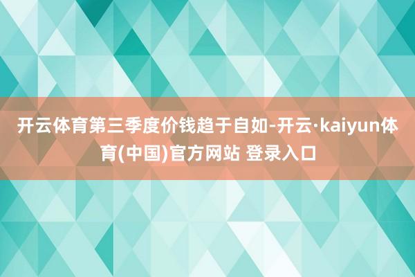 开云体育第三季度价钱趋于自如-开云·kaiyun体育(中国)官方网站 登录入口
