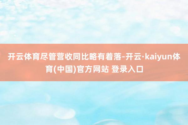开云体育 尽管营收同比略有着落-开云·kaiyun体育(中国)官方网站 登录入口