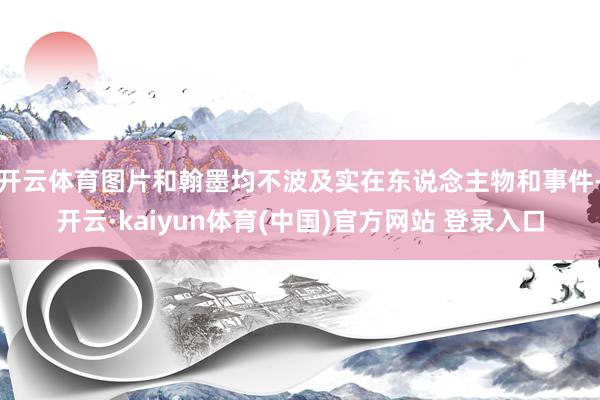 开云体育图片和翰墨均不波及实在东说念主物和事件-开云·kaiyun体育(中国)官方网站 登录入口