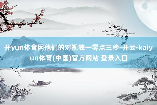 开yun体育网他们的对视独一零点三秒-开云·kaiyun体育(中国)官方网站 登录入口