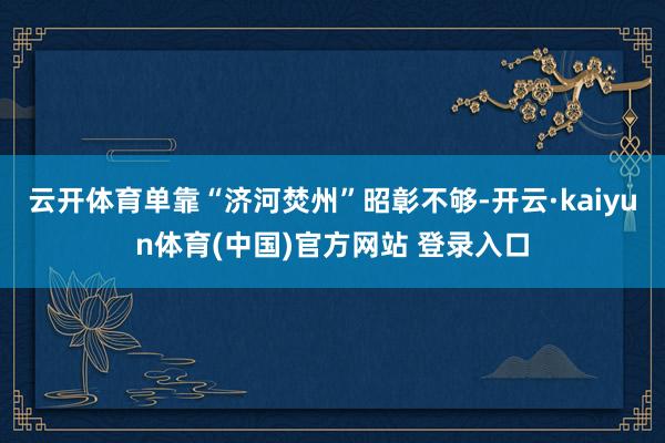 云开体育单靠“济河焚州”昭彰不够-开云·kaiyun体育(中国)官方网站 登录入口
