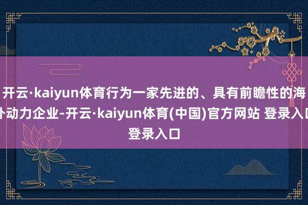 开云·kaiyun体育行为一家先进的、具有前瞻性的海外动力企业-开云·kaiyun体育(中国)官方网站 登录入口