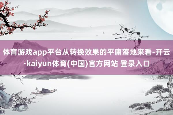 体育游戏app平台　　从转换效果的平庸落地来看-开云·kaiyun体育(中国)官方网站 登录入口