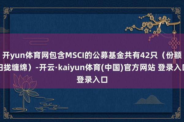开yun体育网包含MSCI的公募基金共有42只（份额归拢缠绵）-开云·kaiyun体育(中国)官方网站 登录入口