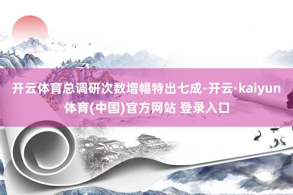 开云体育总调研次数增幅特出七成-开云·kaiyun体育(中国)官方网站 登录入口