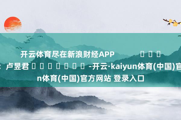 开云体育尽在新浪财经APP            						背负剪辑：卢昱君 							-开云·kaiyun体育(中国)官方网站 登录入口