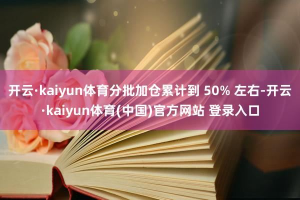 开云·kaiyun体育分批加仓累计到 50% 左右-开云·kaiyun体育(中国)官方网站 登录入口
