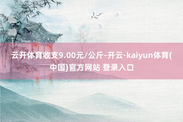 云开体育收支9.00元/公斤-开云·kaiyun体育(中国)官方网站 登录入口