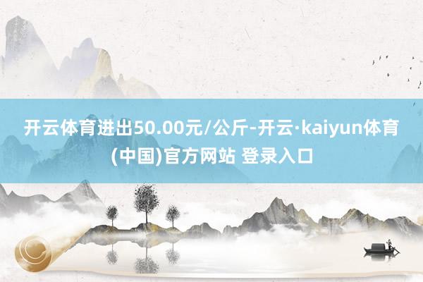 开云体育进出50.00元/公斤-开云·kaiyun体育(中国)官方网站 登录入口
