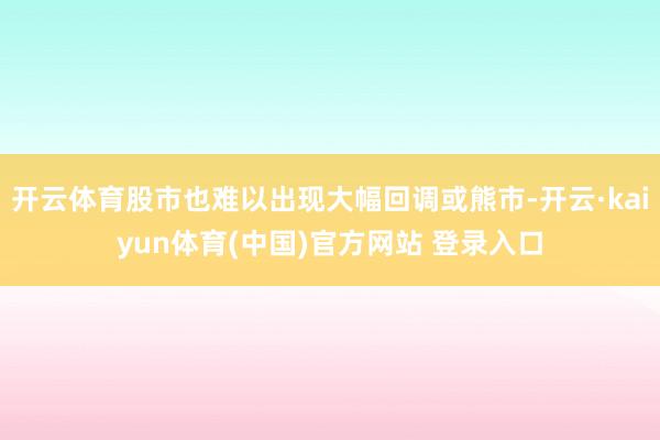 开云体育股市也难以出现大幅回调或熊市-开云·kaiyun体育(中国)官方网站 登录入口