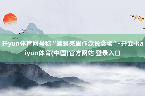 开yun体育网号称“螺蛳壳里作念说念场”-开云·kaiyun体育(中国)官方网站 登录入口