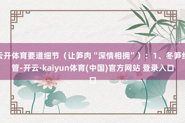 云开体育要道细节（让笋肉“深情相拥”）：1、冬笋经管-开云·kaiyun体育(中国)官方网站 登录入口