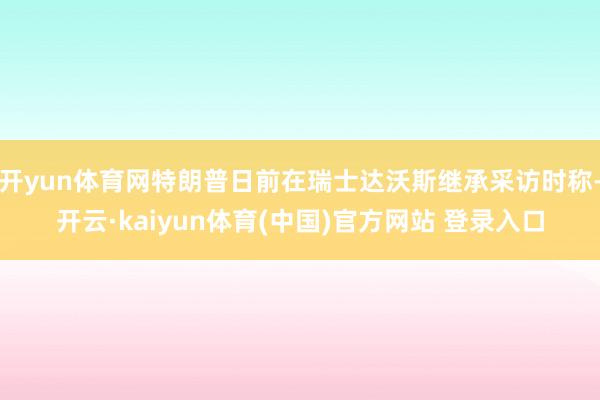 开yun体育网特朗普日前在瑞士达沃斯继承采访时称-开云·kaiyun体育(中国)官方网站 登录入口