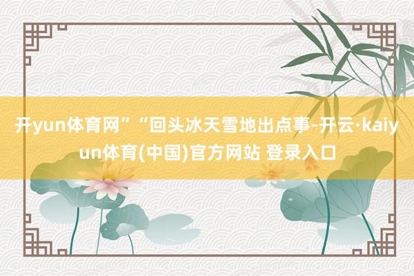 开yun体育网”“回头冰天雪地出点事-开云·kaiyun体育(中国)官方网站 登录入口