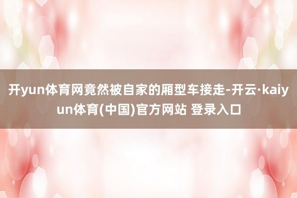 开yun体育网竟然被自家的厢型车接走-开云·kaiyun体育(中国)官方网站 登录入口