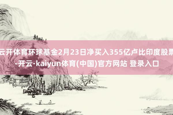 云开体育环球基金2月23日净买入355亿卢比印度股票-开云·kaiyun体育(中国)官方网站 登录入口